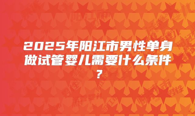 2025年阳江市男性单身做试管婴儿需要什么条件？