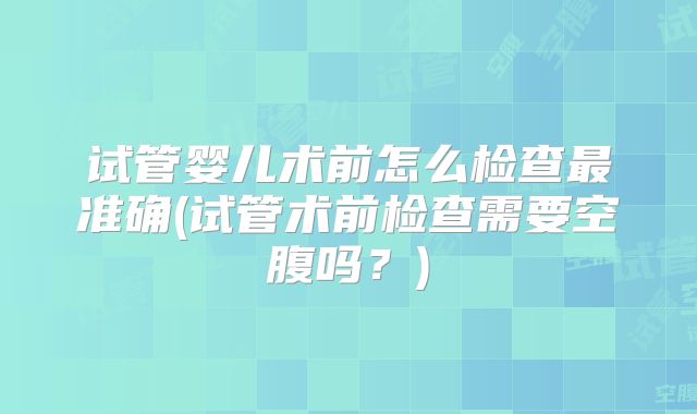 试管婴儿术前怎么检查最准确(试管术前检查需要空腹吗?)