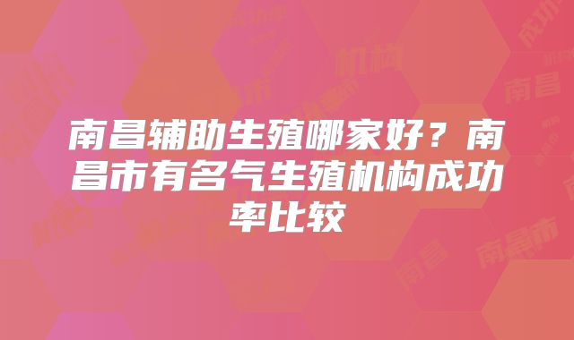 南昌辅助生殖哪家好?南昌市有名气生殖机构成功率比较