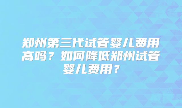 郑州第三代试管婴儿费用高吗?如何降低郑州试管婴儿费用?