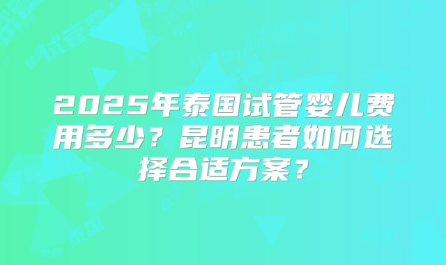 2025年泰国试管婴儿费用多少？昆明患者如何选择合适方案？