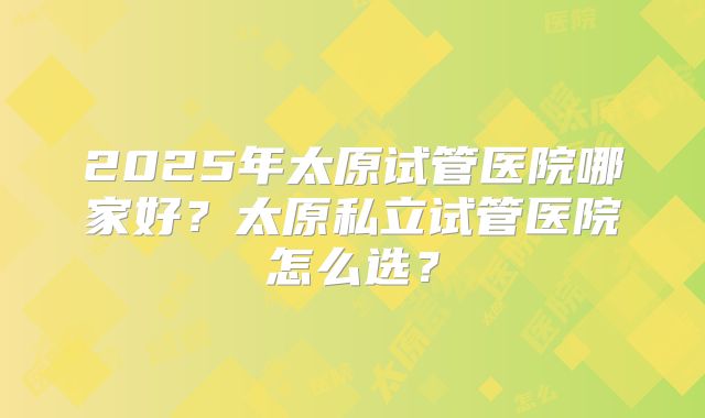 2025年太原试管医院哪家好？太原私立试管医院怎么选？