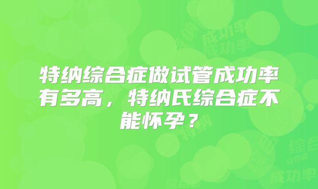 特纳综合症做试管成功率有多高,特纳氏综合症不能怀孕?