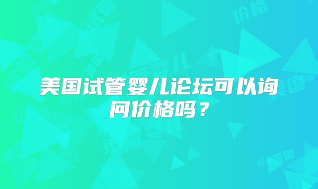 美国试管婴儿论坛可以询问价格吗?