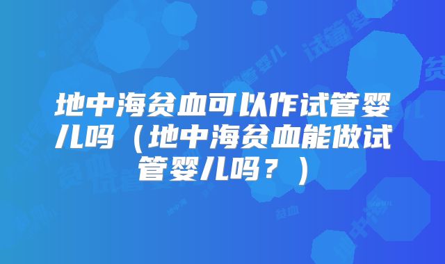 地中海贫血可以作试管婴儿吗（地中海贫血能做试管婴儿吗？）