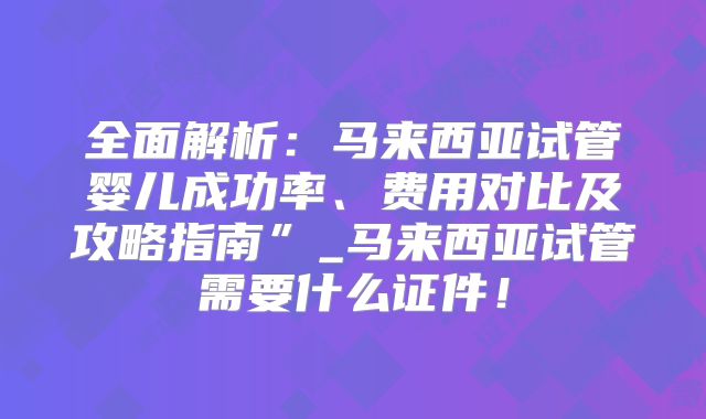 全面解析:马来西亚试管婴儿成功率、费用对比及攻略指南”_马来西亚试管需要什么证件!