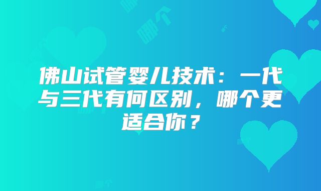 佛山试管婴儿技术:一代与三代有何区别,哪个更适合你?