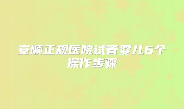 安顺正规医院试管婴儿6个操作步骤