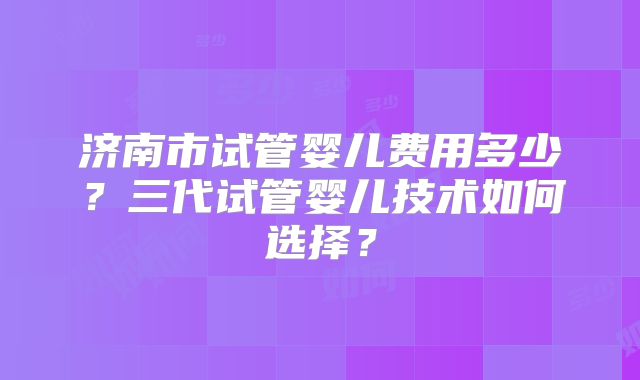 济南市试管婴儿费用多少？三代试管婴儿技术如何选择？