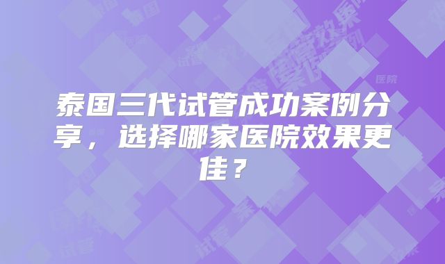 泰国三代试管成功案例分享,选择哪家医院效果更佳?