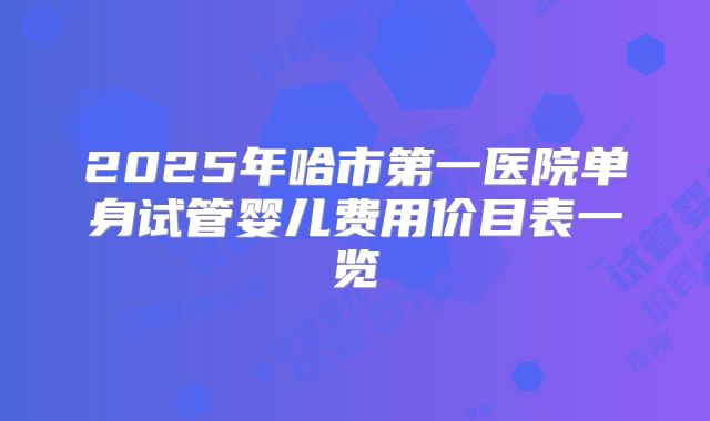 2025年哈市第一医院单身试管婴儿费用价目表一览