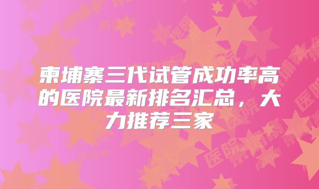柬埔寨三代试管成功率高的医院最新排名汇总，大力推荐三家