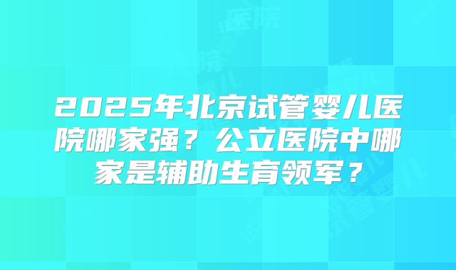 2025年北京试管婴儿医院哪家强？公立医院中哪家是辅助生育领军？
