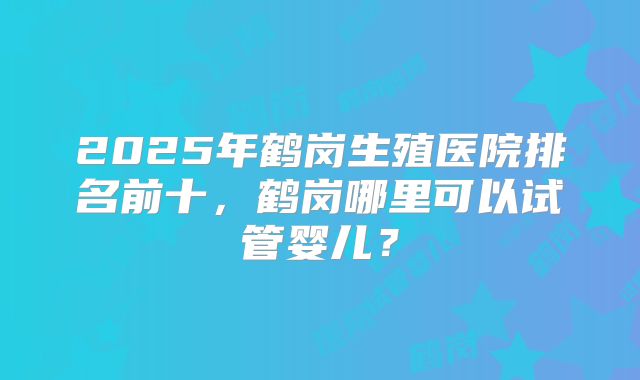 2025年鹤岗生殖医院排名前十，鹤岗哪里可以试管婴儿？