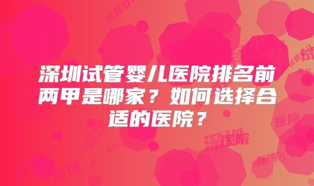 深圳试管婴儿医院排名前两甲是哪家?如何选择合适的医院?