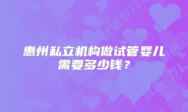 惠州私立机构做试管婴儿需要多少钱?