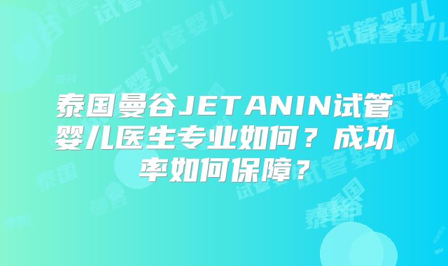 泰国曼谷JETANIN试管婴儿医生专业如何?成功率如何保障?