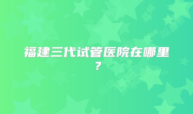 福建三代试管医院在哪里?