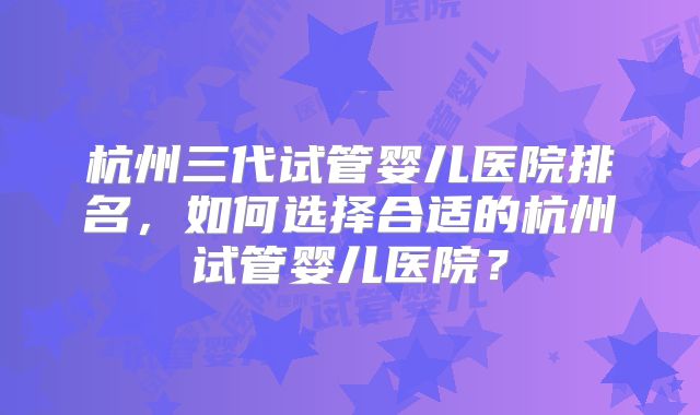杭州三代试管婴儿医院排名,如何选择合适的杭州试管婴儿医院?