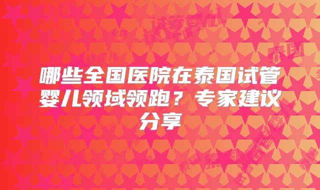 哪些全国医院在泰国试管婴儿领域领跑?专家建议分享