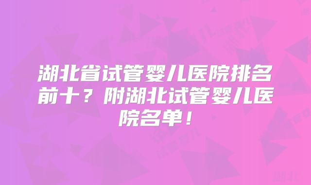 湖北省试管婴儿医院排名前十？附湖北试管婴儿医院名单！