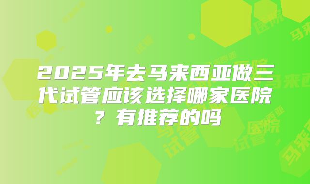2025年去马来西亚做三代试管应该选择哪家医院?有推荐的吗