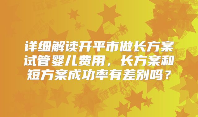 详细解读开平市做长方案试管婴儿费用,长方案和短方案成功率有差别吗?