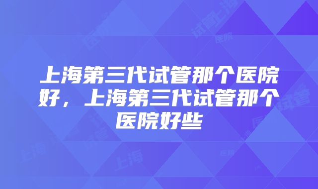上海第三代试管那个医院好,上海第三代试管那个医院好些