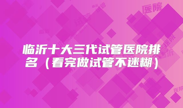 临沂十大三代试管医院排名（看完做试管不迷糊）