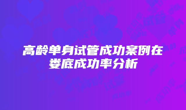 高龄单身试管成功案例在娄底成功率分析
