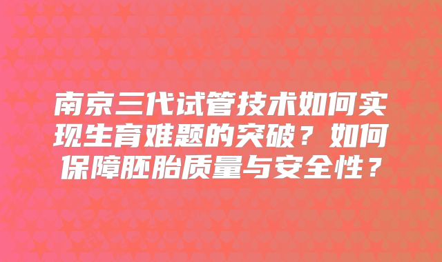 南京三代试管技术如何实现生育难题的突破?如何保障胚胎质量与安全性?