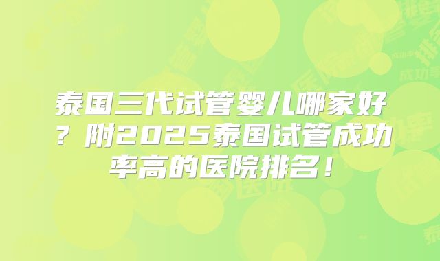 泰国三代试管婴儿哪家好?附2025泰国试管成功率高的医院排名!