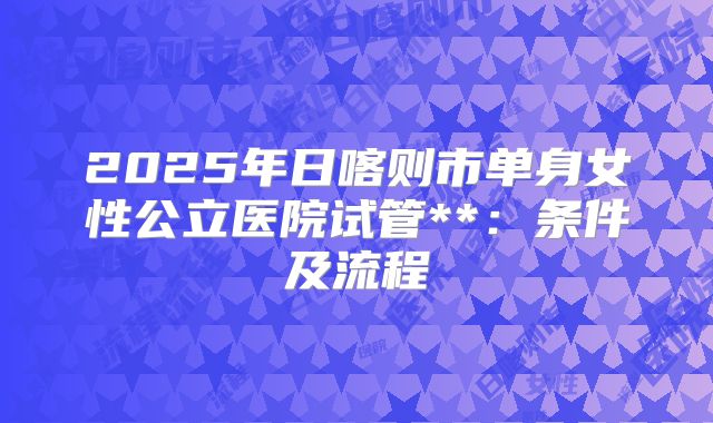 2025年日喀则市单身女性公立医院试管**：条件及流程