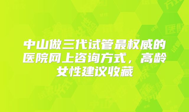 中山做三代试管最权威的医院网上咨询方式，高龄女性建议收藏
