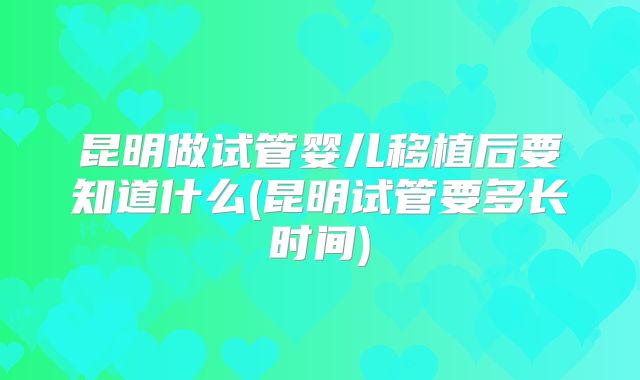 昆明做试管婴儿移植后要知道什么(昆明试管要多长时间)