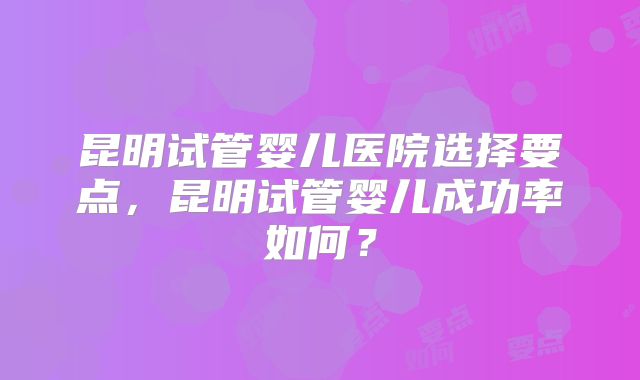 昆明试管婴儿医院选择要点,昆明试管婴儿成功率如何?
