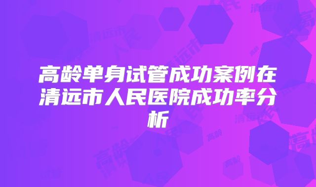 高龄单身试管成功案例在清远市人民医院成功率分析