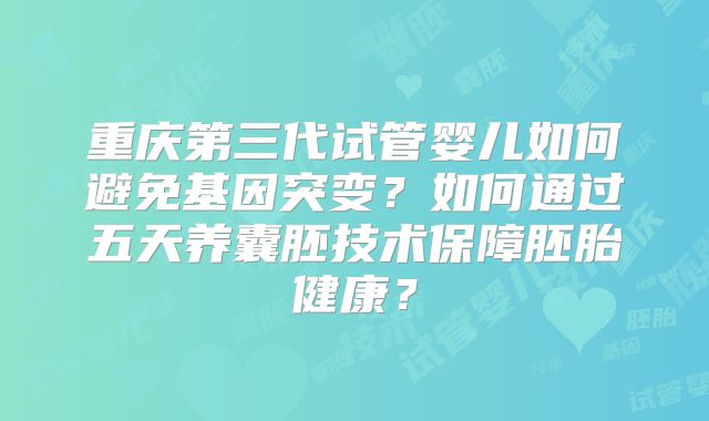 重庆第三代试管婴儿如何避免基因突变?如何通过五天养囊胚技术保障胚胎健康?