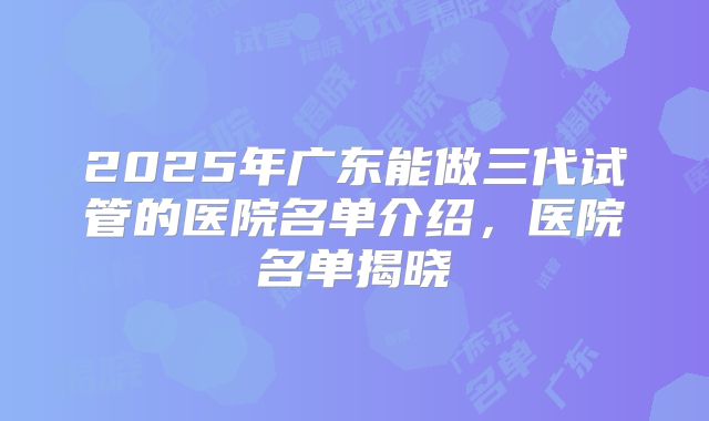 2025年广东能做三代试管的医院名单介绍,医院名单揭晓