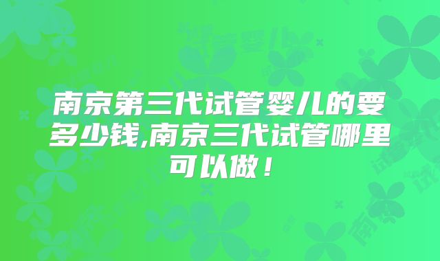 南京第三代试管婴儿的要多少钱,南京三代试管哪里可以做!
