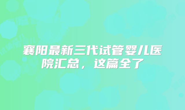 襄阳最新三代试管婴儿医院汇总，这篇全了