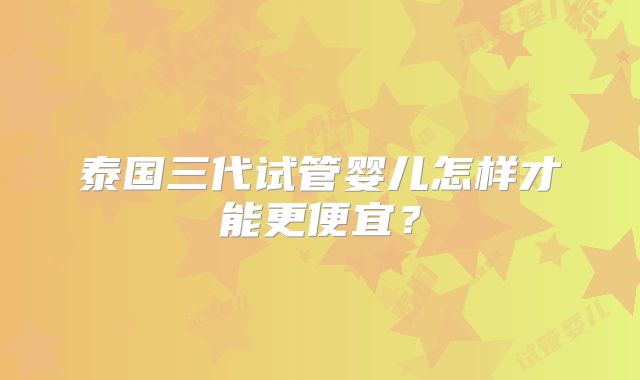 泰国三代试管婴儿怎样才能更便宜?