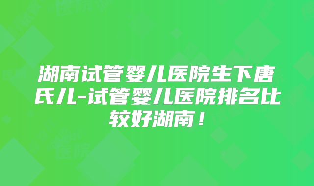 湖南试管婴儿医院生下唐氏儿-试管婴儿医院排名比较好湖南!