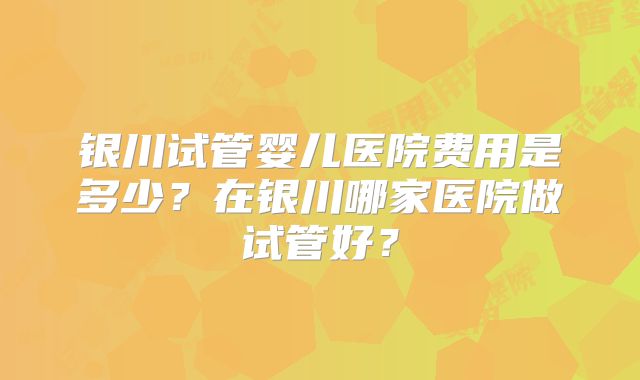 银川试管婴儿医院费用是多少?在银川哪家医院做试管好?