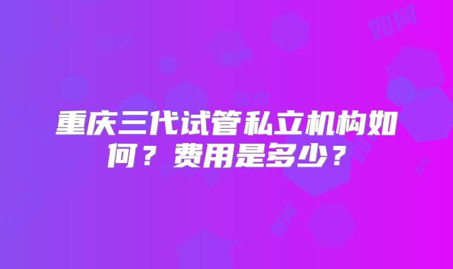 重庆三代试管私立机构如何？费用是多少？