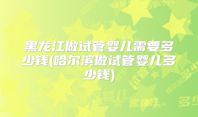 黑龙江做试管婴儿需要多少钱(哈尔滨做试管婴儿多少钱)