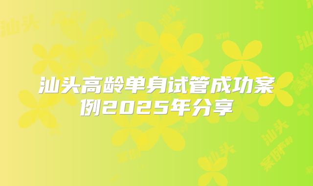 汕头高龄单身试管成功案例2025年分享