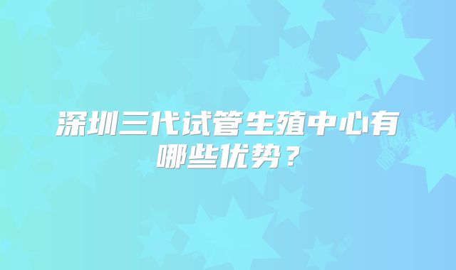 深圳三代试管生殖中心有哪些优势?