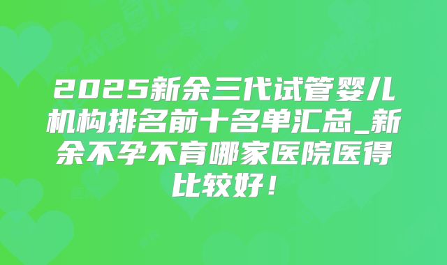 2025新余三代试管婴儿机构排名前十名单汇总_新余不孕不育哪家医院医得比较好!