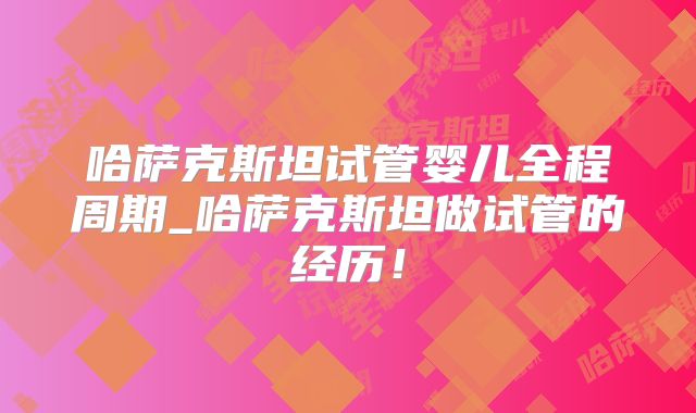 哈萨克斯坦试管婴儿全程周期_哈萨克斯坦做试管的经历！